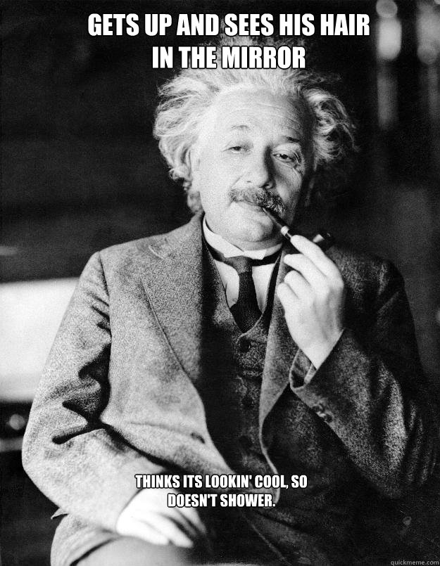 gets up and sees his hair in the mirror thinks its lookin' cool, so doesn't shower.  Einstein