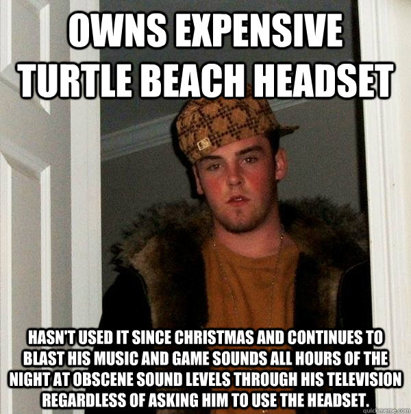 Owns expensive turtle beach headset Hasn't used it since christmas and continues to blast his music and game sounds all hours of the night at obscene sound levels through his Television regardless of asking him to use the headset.  Scumbag Steve