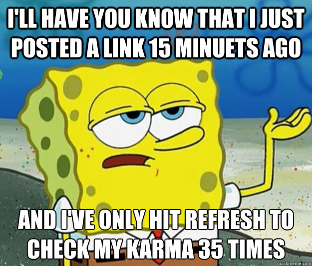 I'll have you know that I just posted a link 15 minuets ago And I've only hit refresh to check my karma 35 times - I'll have you know that I just posted a link 15 minuets ago And I've only hit refresh to check my karma 35 times  Tough Spongebob