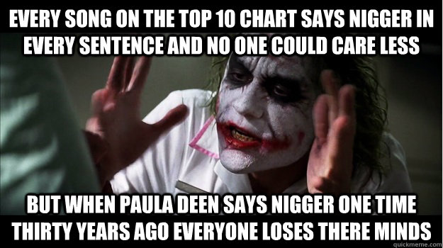 Every song on the top 10 chart says nigger in every sentence and no one could care less But when paula deen says nigger one time thirty years ago everyone loses there minds  Joker Mind Loss