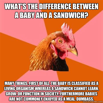 What's the difference between a baby and a sandwich? Many things. First of all, the baby is classified as a living organism whereas a sandwich cannot learn, grow, or function in society. Furthermore babies are not commonly enjoyed as a meal. Dumbass.  Anti-Joke Chicken