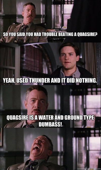 So you said you had trouble beating a Quagsire? Yeah, Used thunder and it did nothing. Quagsire is a water and ground type  dumbass!   JJ Jameson