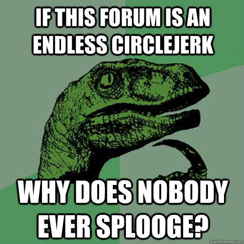 If this forum is an endless circlejerk Why does nobody ever splooge?  Philosoraptor