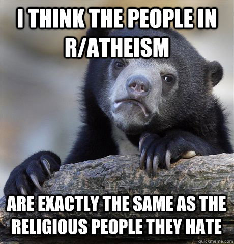 I THINK THE PEOPLE IN R/ATHEISM ARE EXACTLY THE SAME AS THE RELIGIOUS PEOPLE THEY HATE - I THINK THE PEOPLE IN R/ATHEISM ARE EXACTLY THE SAME AS THE RELIGIOUS PEOPLE THEY HATE  Confession Bear