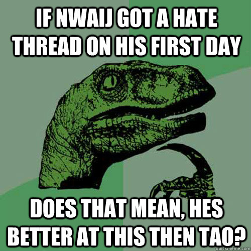 If nwaij got a hate thread on his first day Does that mean, hes better at this then tao?  Philosoraptor