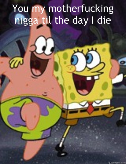 You my motherfucking nigga til the day I die    Spongebob