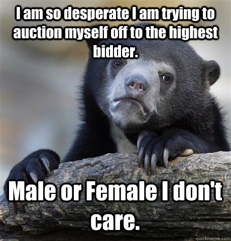 I am so desperate I am trying to auction myself off to the highest bidder. Male or Female I don't care.  Confession Bear