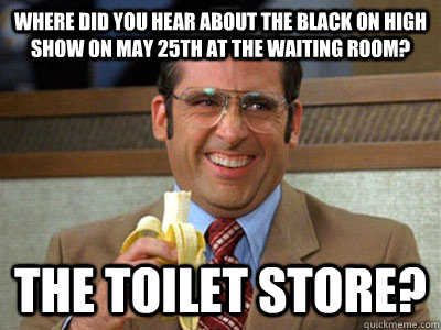 Where did you hear about the black on high show on may 25th at the waiting room? the toilet store? - Where did you hear about the black on high show on may 25th at the waiting room? the toilet store?  Brick Tamland