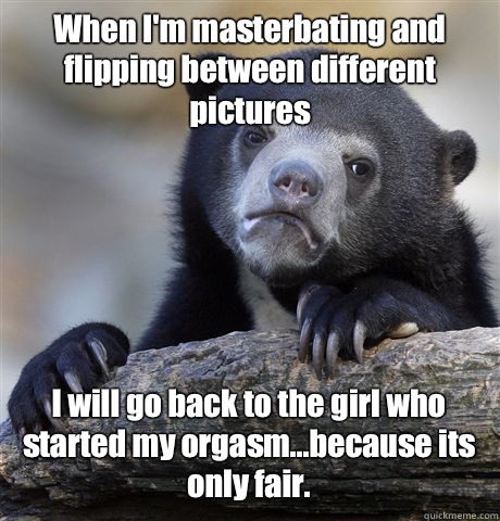 When I'm masterbating and flipping between different pictures I will go back to the girl who started my orgasm...because its only fair.  Confession Bear