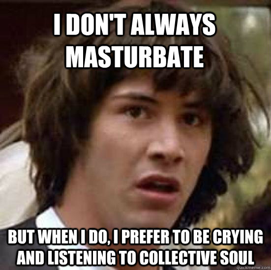 I don't always masturbate  but when I do, I prefer to be crying and listening to Collective Soul  conspiracy keanu