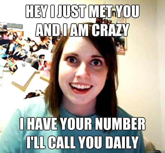 Hey I just met you
And I am crazy I have your number
I'll call you daily  Overly Attached Girlfriend