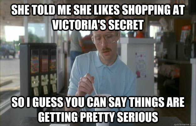 She told me she likes shopping at Victoria's Secret So I guess you can say things are getting pretty serious  Things are getting pretty serious