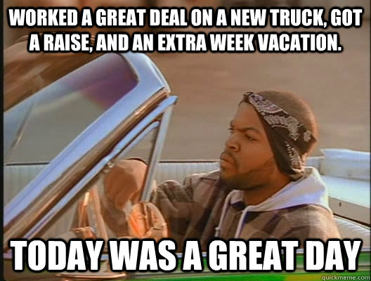 Worked a great deal on a new truck, Got a raise, and an extra week vacation. Today was a GREAT day  today was a good day