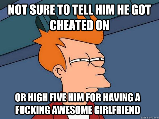 Not sure to tell him he got cheated on Or high five him for having a fucking awesome girlfriend  Futurama Fry