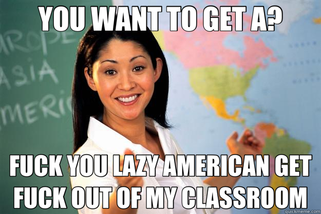 YOU WANT TO GET A? FUCK YOU LAZY AMERICAN GET FUCK OUT OF MY CLASSROOM  Unhelpful High School Teacher