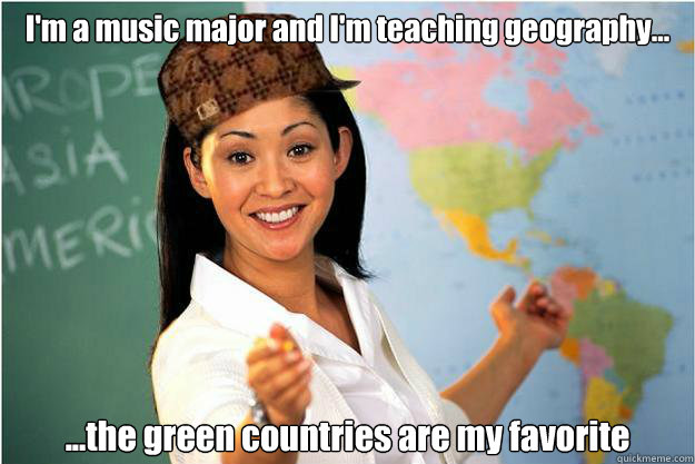 I'm a music major and I'm teaching geography... ...the green countries are my favorite  Scumbag Teacher