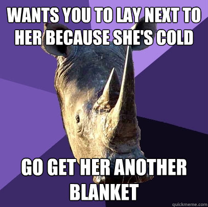 Wants you to lay next to her because she's cold Go get her another blanket  Sexually Oblivious Rhino