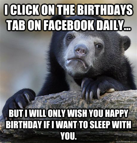 I click on the Birthdays tab on facebook daily... But I will only wish you happy birthday if I want to sleep with you.   Confession Bear