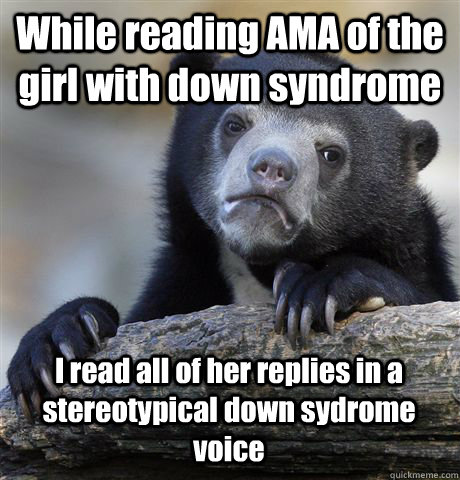 While reading AMA of the girl with down syndrome I read all of her replies in a stereotypical down sydrome voice - While reading AMA of the girl with down syndrome I read all of her replies in a stereotypical down sydrome voice  Confession Bear