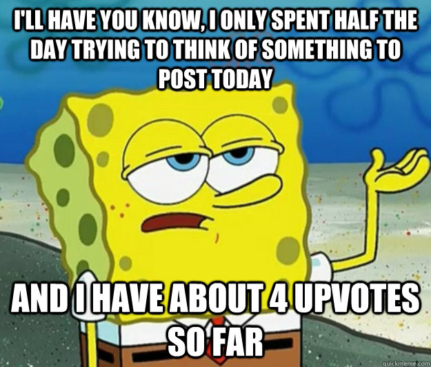 I'll have you know, I only spent half the day trying to think of something to post today And I have about 4 upvotes so far   Tough Spongebob