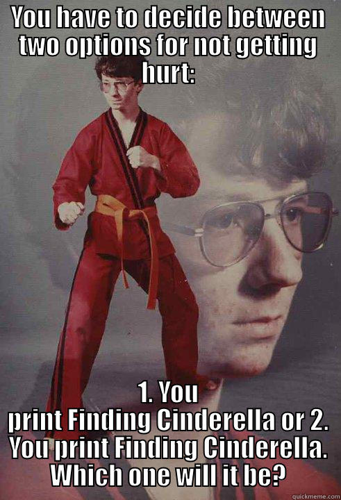 YOU HAVE TO DECIDE BETWEEN TWO OPTIONS FOR NOT GETTING HURT: 1. YOU PRINT FINDING CINDERELLA OR 2. YOU PRINT FINDING CINDERELLA. WHICH ONE WILL IT BE? Karate Kyle