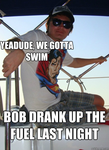 yeadude, we gotta swim bob drank up the fuel last night  Boat Bro