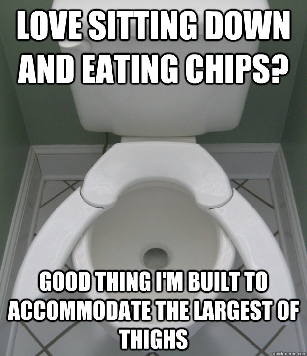 Love sitting down and eating chips? Good thing I'm Built to Accommodate the largest of thighs  Fat guy friendly toilet
