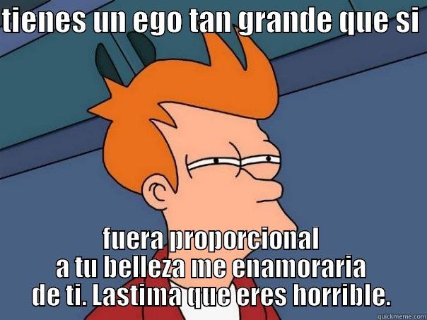 TIENES UN EGO TAN GRANDE QUE SI  FUERA PROPORCIONAL A TU BELLEZA ME ENAMORARIA DE TI. LASTIMA QUE ERES HORRIBLE. Futurama Fry