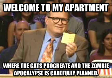 WELCOME to my apartment where the cats procreate and the zombie apocalypse is carefully planned.   Whose Line