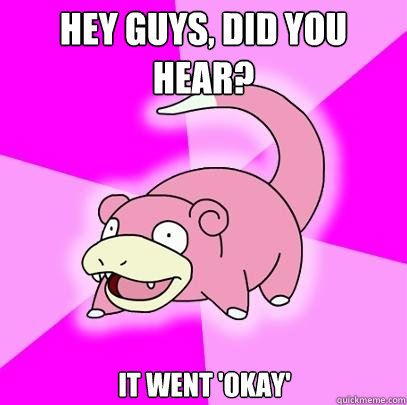 Hey guys, did you hear? it went 'okay'  Slowpoke