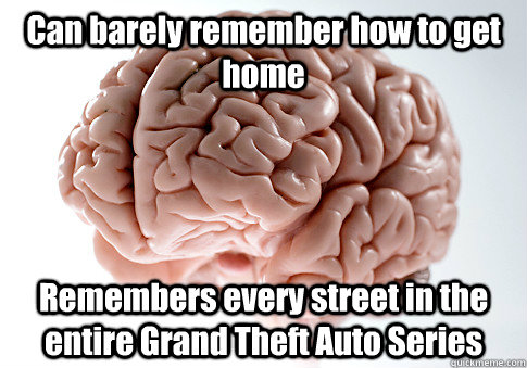 Can barely remember how to get home Remembers every street in the entire Grand Theft Auto Series  Scumbag Brain