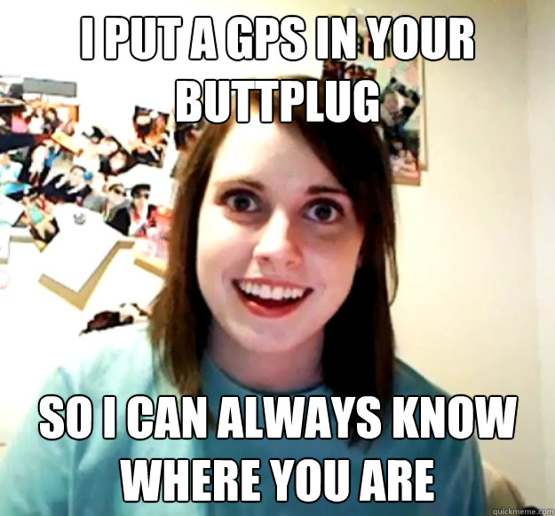 I put a GPS in your buttplug so I can always know where you are  Overly Attached Girlfriend