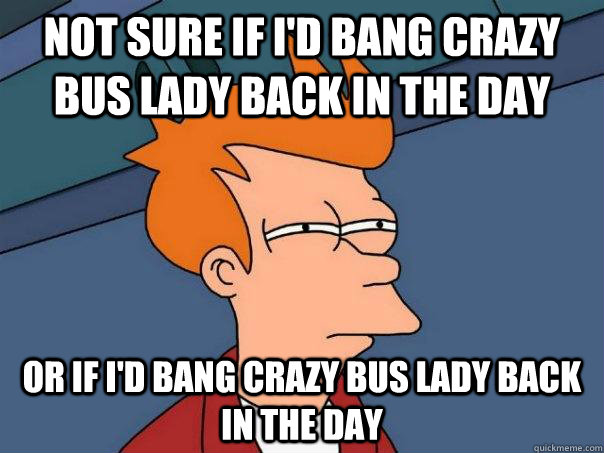 Not sure if I'd bang Crazy bus lady back in the day OR if I'd bang Crazy bus lady back in the day  Futurama Fry