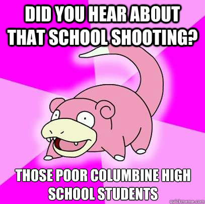 Did you hear about that school shooting? Those poor Columbine High School students  Slowpoke