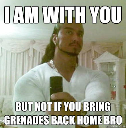 I am with you but not if you bring grenades back home bro   Guido Jesus