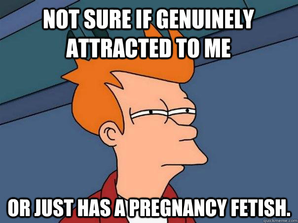 Not sure if genuinely attracted to me    Or just has a pregnancy fetish.   Futurama Fry