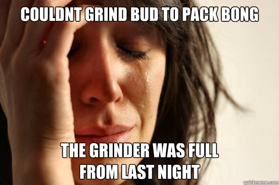 Couldnt Grind bud to pack bong the grinder was full 
from last night   First World Problems