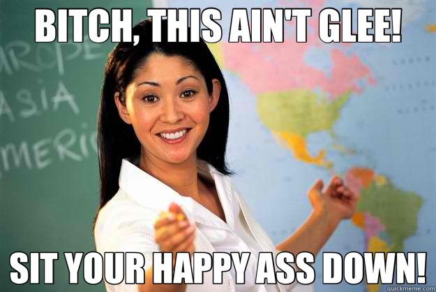 BITCH, THIS AIN'T GLEE! SIT YOUR HAPPY ASS DOWN!  Unhelpful High School Teacher