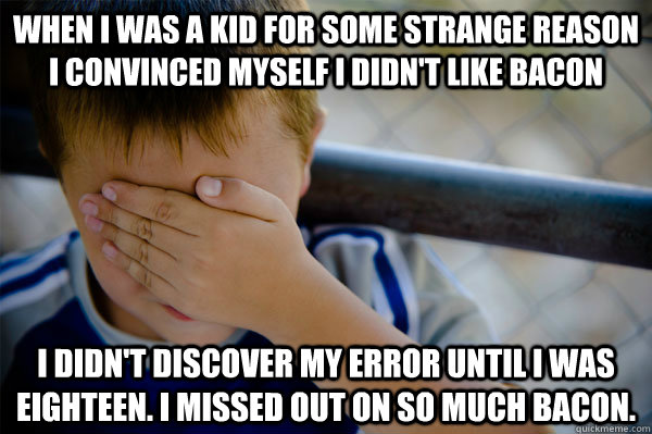 When I was a kid for some strange reason I convinced myself I didn't like bacon I didn't discover my error until I was eighteen. I missed out on so much bacon.  Confession kid