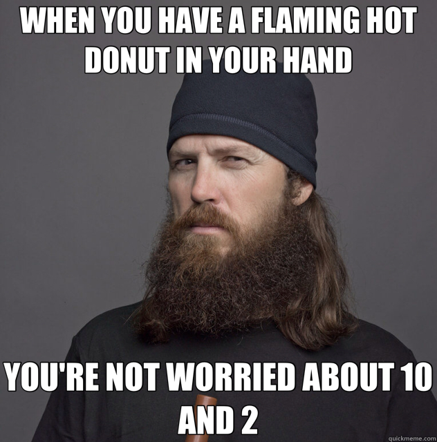 WHEN YOU HAVE A FLAMING HOT DONUT IN YOUR HAND YOU'RE NOT WORRIED ABOUT 10 AND 2  