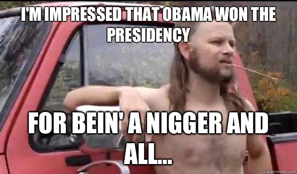 I'm impressed that Obama won the Presidency for bein' a nigger and all...  Almost Politically Correct Redneck