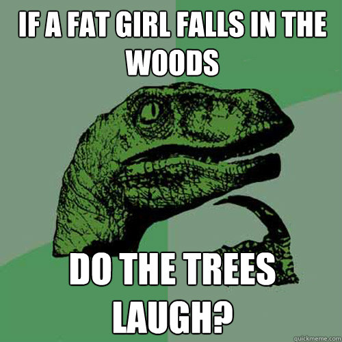 If a fat girl falls in the woods Do the trees laugh?  Philosoraptor