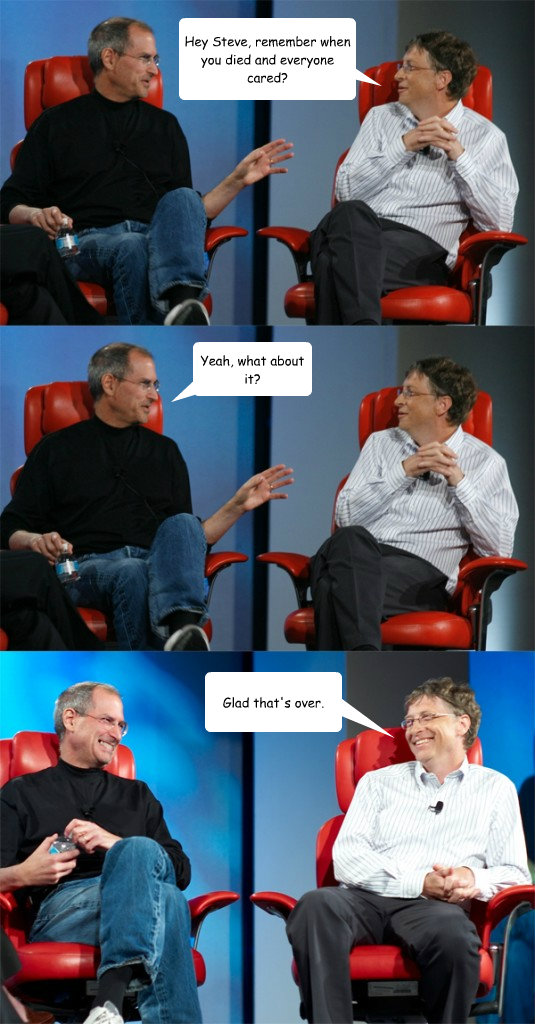 Hey Steve, remember when you died and everyone cared? Yeah, what about it? Glad that's over.  Steve Jobs vs Bill Gates