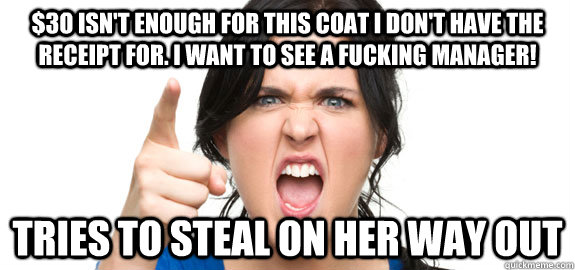 $3o isn't enough for this coat I don't have the receipt for. I want to see a fucking manager! tries to steal on her way out  Angry Customer