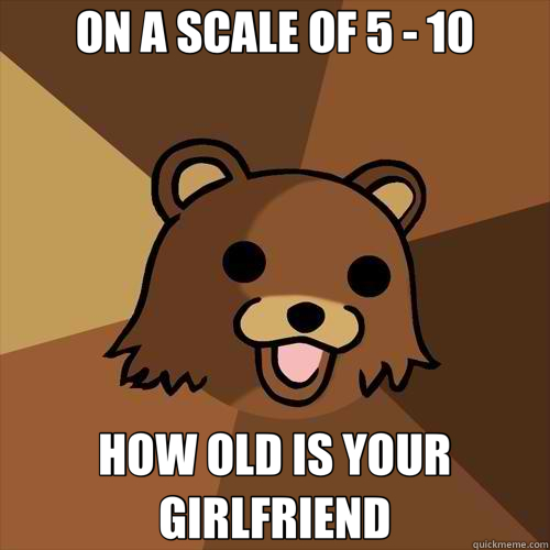 ON A SCALE OF 5 - 10 HOW OLD IS YOUR GIRLFRIEND  Pedobear