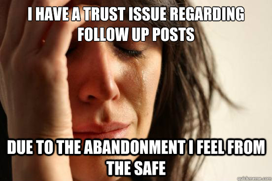 I have a trust issue regarding follow up posts due to the abandonment i feel from the Safe - I have a trust issue regarding follow up posts due to the abandonment i feel from the Safe  First World Problems