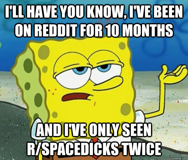 I'll have you know, I've been on reddit for 10 months And I've only seen r/spacedicks twice  Tough Spongebob