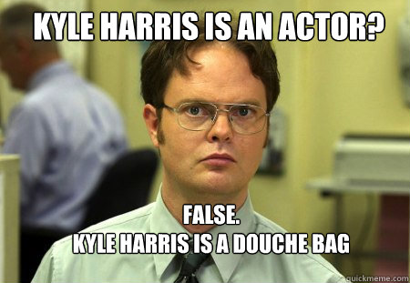 Kyle harris is an actor? FALSE.  
kyle harris is a douche bag - Kyle harris is an actor? FALSE.  
kyle harris is a douche bag  Schrute