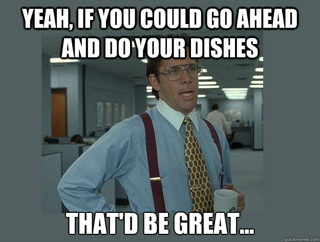 Yeah, if you could go ahead and do your dishes That'd be great... - Yeah, if you could go ahead and do your dishes That'd be great...  Office Space Lumbergh