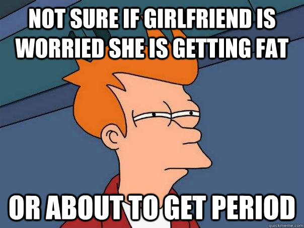 Not sure if girlfriend is worried she is getting fat Or about to get period  Futurama Fry